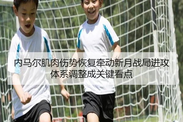 内马尔肌肉伤势恢复牵动新月战局进攻体系调整成关键看点