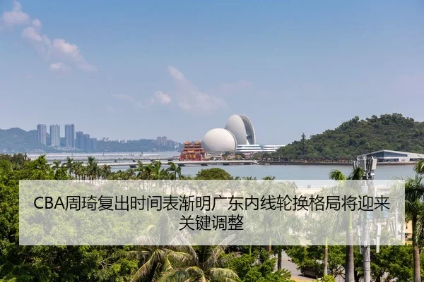 CBA周琦复出时间表渐明广东内线轮换格局将迎来关键调整