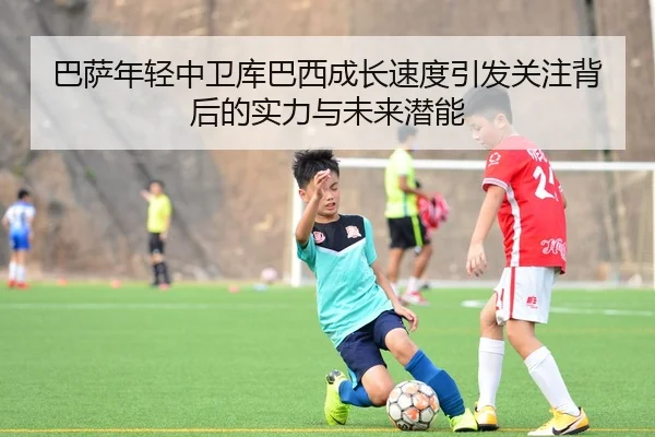 巴萨年轻中卫库巴西成长速度引发关注背后的实力与未来潜能