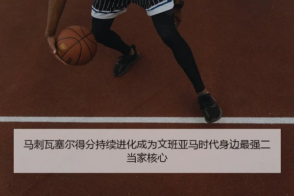 马刺瓦塞尔得分持续进化成为文班亚马时代身边最强二当家核心