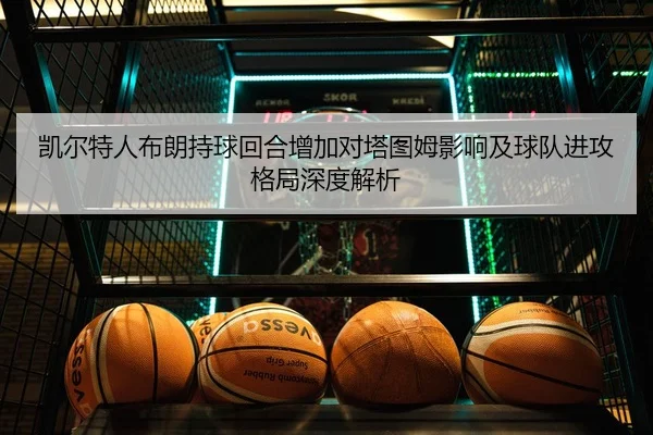 凯尔特人布朗持球回合增加对塔图姆影响及球队进攻格局深度解析