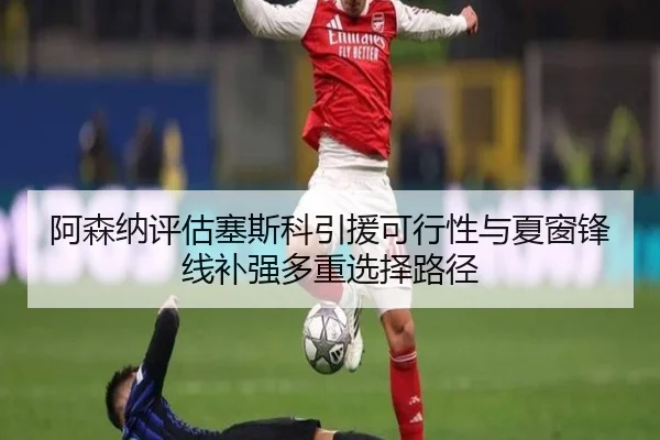 阿森纳评估塞斯科引援可行性与夏窗锋线补强多重选择路径
