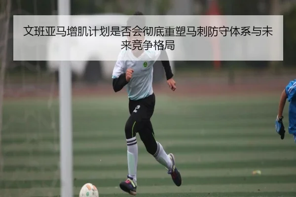 文班亚马增肌计划是否会彻底重塑马刺防守体系与未来竞争格局
