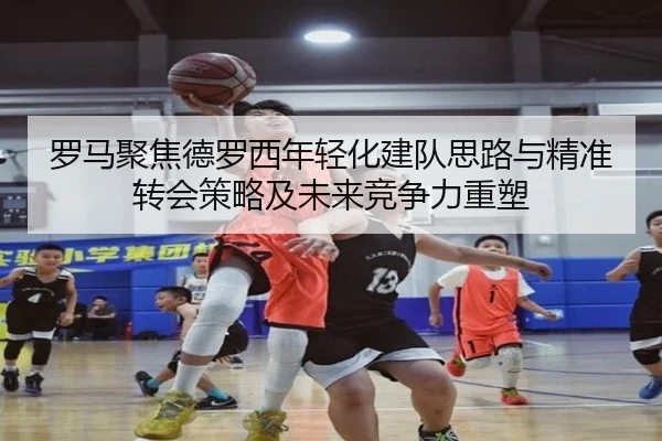 罗马聚焦德罗西年轻化建队思路与精准转会策略及未来竞争力重塑