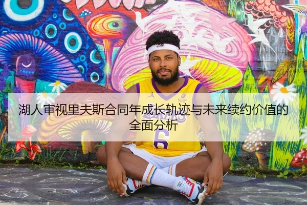 湖人审视里夫斯合同年成长轨迹与未来续约价值的全面分析