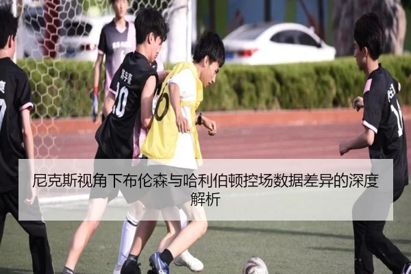 尼克斯视角下布伦森与哈利伯顿控场数据差异的深度解析